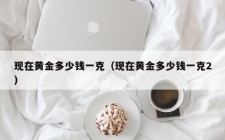 现在黄金多少钱一克（现在黄金多少钱一克2）