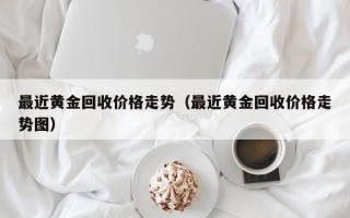 最近黄金回收价格走势（最近黄金回收价格走势图）