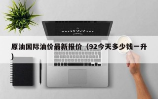 原油国际油价最新报价（92今天多少钱一升）