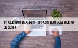 印尼汇率换算人民币（印尼币兑换人民币汇率怎么算）