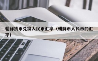 朝鲜货币兑换人民币汇率（朝鲜币人民币的汇率）