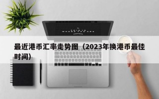 最近港币汇率走势图（2023年换港币最佳时间）