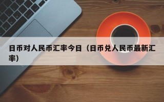 日币对人民币汇率今日（日币兑人民币最新汇率）