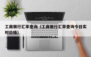 工商银行汇率查询（工商银行汇率查询今日实时价格）