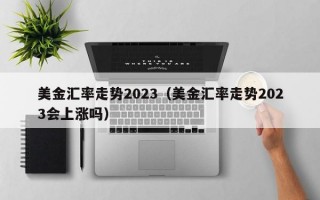 美金汇率走势2023（美金汇率走势2023会上涨吗）