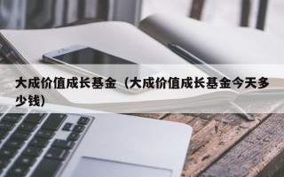 大成价值成长基金（大成价值成长基金今天多少钱）