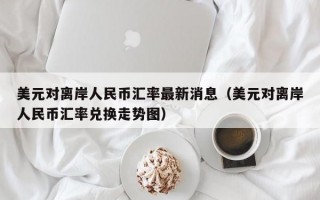 美元对离岸人民币汇率最新消息（美元对离岸人民币汇率兑换走势图）