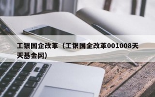 工银国企改革（工银国企改革001008天天基金网）