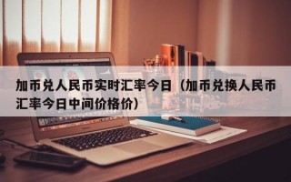 加币兑人民币实时汇率今日（加币兑换人民币汇率今日中间价格价）