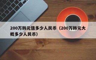 200万韩元值多少人民币（200万韩元大概多少人民币）