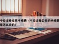 中投证券交易手续费（中投证券公司的手续费是怎么收的）