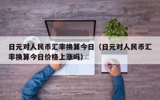 日元对人民币汇率换算今日（日元对人民币汇率换算今日价格上涨吗）