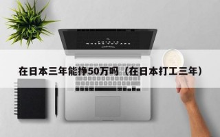 在日本三年能挣50万吗（在日本打工三年）