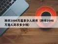 韩币1000万是多少人民币（韩币1000万是人民币多少钱）