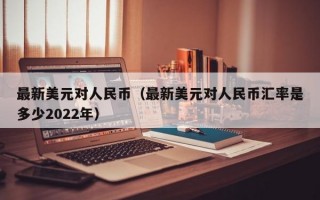 最新美元对人民币（最新美元对人民币汇率是多少2022年）