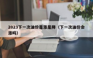 2023下一次油价是涨是降（下一次油价会涨吗）