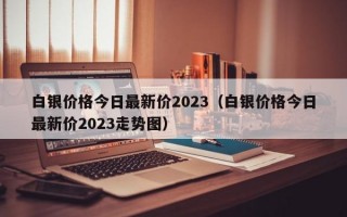 白银价格今日最新价2023（白银价格今日最新价2023走势图）