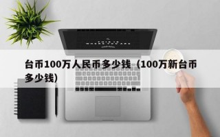 台币100万人民币多少钱（100万新台币多少钱）