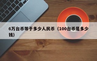 6万台币等于多少人民币（100台币是多少钱）