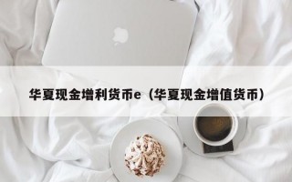 华夏现金增利货币e（华夏现金增值货币）