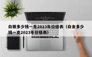 白银多少钱一克2023年价格表（白金多少钱一克2023年价格表）