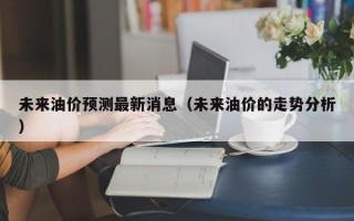 未来油价预测最新消息（未来油价的走势分析）