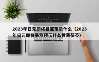 2023年日元即将暴涨预示什么（2023年日元即将暴涨预示什么黄芪茯苓）