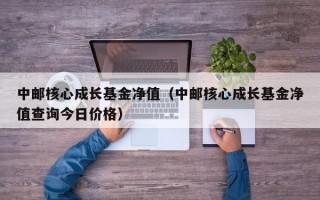 中邮核心成长基金净值（中邮核心成长基金净值查询今日价格）