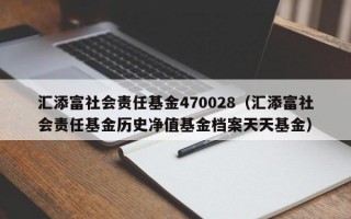 汇添富社会责任基金470028（汇添富社会责任基金历史净值基金档案天天基金）