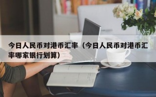 今日人民币对港币汇率（今日人民币对港币汇率哪家银行划算）