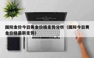 国际金价今日黄金价格走势分析（国际今日黄金价格最新走势）