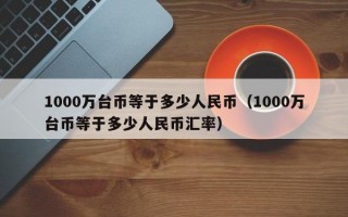 1000万台币等于多少人民币（1000万台币等于多少人民币汇率）