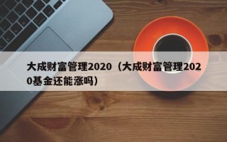 大成财富管理2020（大成财富管理2020基金还能涨吗）