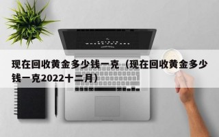 现在回收黄金多少钱一克（现在回收黄金多少钱一克2022十二月）