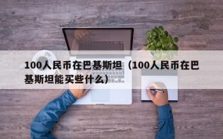 100人民币在巴基斯坦（100人民币在巴基斯坦能买些什么）