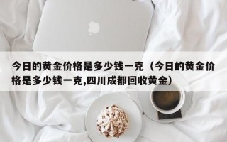 今日的黄金价格是多少钱一克（今日的黄金价格是多少钱一克,四川成都回收黄金）