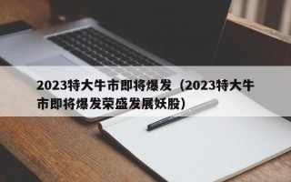 2023特大牛市即将爆发（2023特大牛市即将爆发荣盛发展妖股）