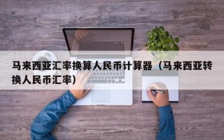 马来西亚汇率换算人民币计算器（马来西亚转换人民币汇率）