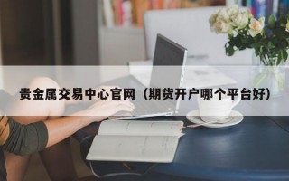 贵金属交易中心官网（期货开户哪个平台好）