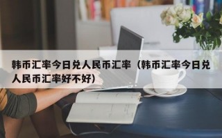 韩币汇率今日兑人民币汇率（韩币汇率今日兑人民币汇率好不好）