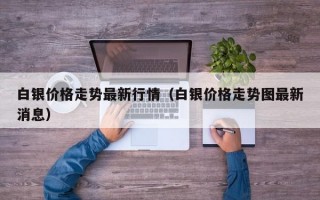 白银价格走势最新行情（白银价格走势图最新消息）