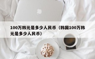 100万韩元是多少人民币（韩国100万韩元是多少人民币）