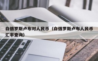 白俄罗斯卢布对人民币（白俄罗斯卢布人民币汇率查询）