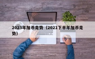 2023年加币走势（2021下半年加币走势）