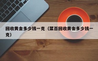 回收黄金多少钱一克（菜百回收黄金多少钱一克）