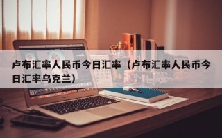 卢布汇率人民币今日汇率（卢布汇率人民币今日汇率乌克兰）