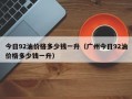 今日92油价格多少钱一升（广州今日92油价格多少钱一升）