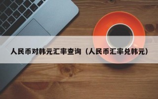 人民币对韩元汇率查询（人民币汇率兑韩元）