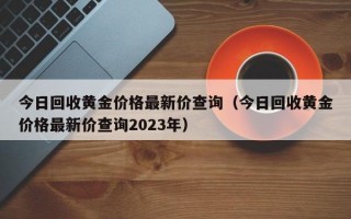 今日回收黄金价格最新价查询（今日回收黄金价格最新价查询2023年）