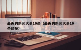 最近的新闻大事10条（最近的新闻大事10条简短）